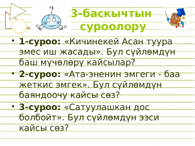  3-баскычтын  суроолору   1-суроо: «Кичинекей Асан туура эмес иш жасады». Бул сүйлөмдүн баш мүчөлөрү кайсылар? 2-суроо: «Ата-эненин эмгеги - баа жеткис эмгек». Бул сүйлөмдүн баяндоочу кайсы сөз? 3-суроо: «Сатуулашкан дос болбойт». Бул сүйлөмдүн ээси кайсы сөз? 