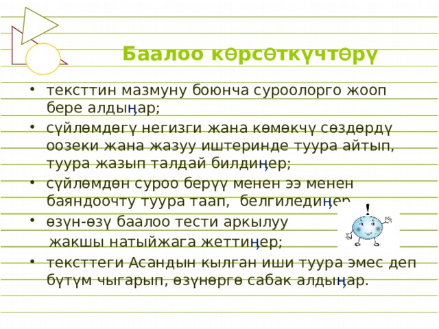 Баалоо к Ө рс Ө ткүчт Ө рү тексттин мазмуну боюнча суроолорго жооп бере алды ӊ ар; сүйлɵмдөгү негизги жана көмөкчү сөздөрдү оозеки жана жазуу иштеринде туура айтып, туура жазып талдай билди ӊ ер; сүйлөмдөн суроо берүү менен ээ менен баяндоочту туура таап, белгиледи ӊ ер. өзүн-өзү баалоо тести аркылуу  жакшы натыйжага жетти ӊ ер; тексттеги Асандын кылган иши туура эмес деп бүтүм чыгарып, өзүнөргө сабак алды ӊ ар. 