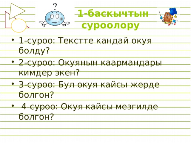  1-баскычтын  суроолору 1-суроо: Текстте кандай окуя болду? 2-суроо: Окуянын каармандары кимдер экен? 3-суроо: Бул окуя кайсы жерде болгон?  4-суроо: Окуя кайсы мезгилде болгон? 