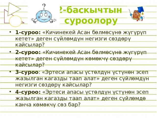 2-баскычтын  суроолору 1-суроо: «Кичинекей Асан бөлмөсүнө жүгүрүп кетет» деген сүйлөмдүн негизги сөздөрү кайсылар? 2-суроо: «Кичинекей Асан бөлмөсүнө жүгүрүп кетет» деген сүйлөмдүн көмөкчү сөздөрү кайсылар? 3-суроо : «Эртеси апасы үстөлдүн үстүнөн эсеп жазылган кагазды таап алат» деген сүйлөмдүн негизги сөздөрү кайсылар? 4-суроо: «Эртеси апасы үстөлдүн үстүнөн эсеп жазылган кагазды таап алат» деген сүйлөмдө канча көмөкчү сөз бар? 