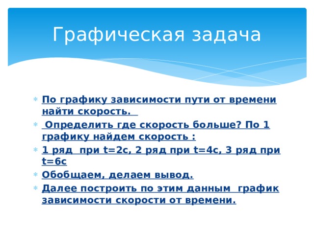 Графическая задача По графику зависимости пути от времени найти скорость.  Определить где скорость больше? По 1 графику найдем скорость : 1 ряд при t=2c, 2 ряд при t=4c, 3 ряд при t=6c Обобщаем, делаем вывод. Далее построить по этим данным график зависимости скорости от времени.  