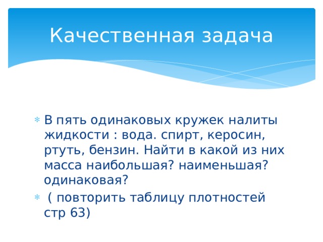 Качественная задача В пять одинаковых кружек налиты жидкости : вода. спирт, керосин, ртуть, бензин. Найти в какой из них масса наибольшая? наименьшая? одинаковая?  ( повторить таблицу плотностей стр 63)  