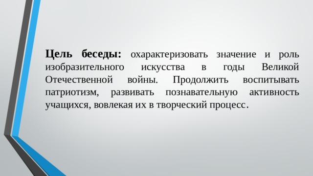 Цель беседы: охарактеризовать значение и роль изобразительного искусства в годы Великой Отечественной войны. Продолжить воспитывать патриотизм, развивать познавательную активность учащихся, вовлекая их в творческий процесс . 