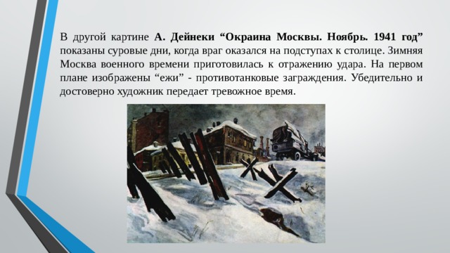 В другой картине А. Дейнеки “Окраина Москвы. Ноябрь. 1941 год” показаны суровые дни, когда враг оказался на подступах к столице. Зимняя Москва военного времени приготовилась к отражению удара. На первом плане изображены “ежи” - противотанковые заграждения. Убедительно и достоверно художник передает тревожное время. 