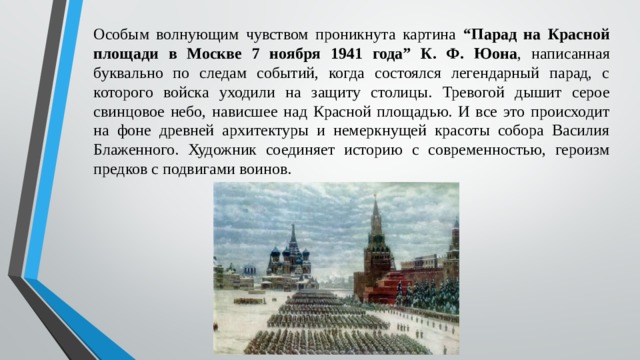 Особым волнующим чувством проникнута картина “Парад на Красной площади в Москве 7 ноября 1941 года” К. Ф. Юона , написанная буквально по следам событий, когда состоялся легендарный парад, с которого войска уходили на защиту столицы. Тревогой дышит серое свинцовое небо, нависшее над Красной площадью. И все это происходит на фоне древней архитектуры и немеркнущей красоты собора Василия Блаженного. Художник соединяет историю с современностью, героизм предков с подвигами воинов. 