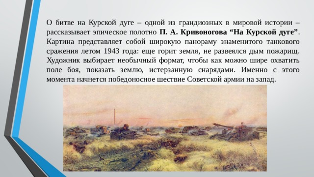 О битве на Курской дуге – одной из грандиозных в мировой истории – рассказывает эпическое полотно П. А. Кривоногова “На Курской дуге” . Картина представляет собой широкую панораму знаменитого танкового сражения летом 1943 года: еще горит земля, не развеялся дым пожарищ. Художник выбирает необычный формат, чтобы как можно шире охватить поле боя, показать землю, истерзанную снарядами. Именно с этого момента начнется победоносное шествие Советской армии на запад. 