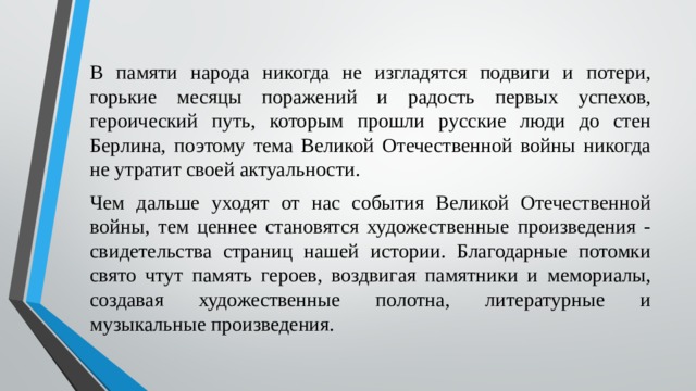 В памяти народа никогда не изгладятся подвиги и потери, горькие месяцы поражений и радость первых успехов, героический путь, которым прошли русские люди до стен Берлина, поэтому тема Великой Отечественной войны никогда не утратит своей актуальности. Чем дальше уходят от нас события Великой Отечественной войны, тем ценнее становятся художественные произведения - свидетельства страниц нашей истории. Благодарные потомки свято чтут память героев, воздвигая памятники и мемориалы, создавая художественные полотна, литературные и музыкальные произведения. 