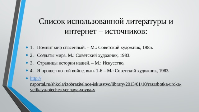 Список использованной литературы и интернет – источников: 1.  Помнит мир спасенный. – М.: Советский художник, 1985. 2.  Солдаты мира. М.: Советский художник, 1983. 3.  Страницы истории нашей. – М.: Искусство, 4.  Я прошел по той войне, вып. 1-6 – М.: Советский художник, 1983. http:// nsportal.ru/shkola/izobrazitelnoe-iskusstvo/library/2013/01/10/razrabotka-uroka-velikaya-otechestvennaya-voyna-v  