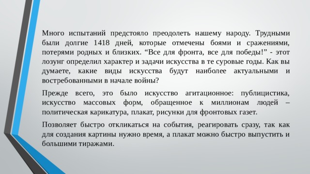 Много испытаний предстояло преодолеть нашему народу. Трудными были долгие 1418 дней, которые отмечены боями и сражениями, потерями родных и близких. “Все для фронта, все для победы!” - этот лозунг определил характер и задачи искусства в те суровые годы. Как вы думаете, какие виды искусства будут наиболее актуальными и востребованными в начале войны? Прежде всего, это было искусство агитационное: публицистика, искусство массовых форм, обращенное к миллионам людей – политическая карикатура, плакат, рисунки для фронтовых газет. Позволяет быстро откликаться на события, реагировать сразу, так как для создания картины нужно время, а плакат можно быстро выпустить и большими тиражами. 