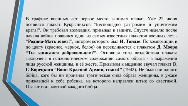 В графике военных лет первое место занимал плакат. Уже 22 июня появился плакат Кукрыниксов “Беспощадно разгромим и уничтожим врага!”. Он требовал возмездия, призывал к защите. Спустя неделю после начала войны появился один из самых известных плакатов военных лет - “Родина-Мать зовет!” , автором которого был И. Тоидзе . По композиции и по цвету (красное, черное, белое) он перекликается с плакатом Д. Моора “Ты записался добровольцем?”. Основная сила воздействия плаката заключена в психологическом содержании самого образа - в выражении лица русской женщины, в её жесте. Призывом к мщению звучал плакат В. Г. Корецкого “Воин Красной Армии, спаси!” (1942). Не было ни одного бойца, кого бы ни пронзила трагическая сила образа женщины, в ужасе прижавшей к себе ребенка, на которого направлен штык со свастикой. Плакат стал клятвой каждого бойца. 