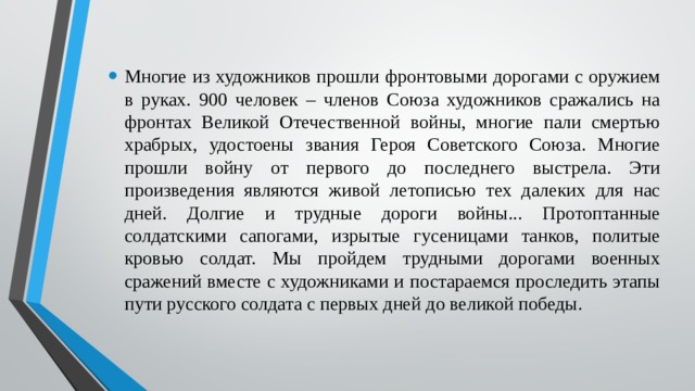 Многие из художников прошли фронтовыми дорогами с оружием в руках. 900 человек – членов Союза художников сражались на фронтах Великой Отечественной войны, многие пали смертью храбрых, удостоены звания Героя Советского Союза. Многие прошли войну от первого до последнего выстрела. Эти произведения являются живой летописью тех далеких для нас дней. Долгие и трудные дороги войны... Протоптанные солдатскими сапогами, изрытые гусеницами танков, политые кровью солдат. Мы пройдем трудными дорогами военных сражений вместе с художниками и постараемся проследить этапы пути русского солдата с первых дней до великой победы. 