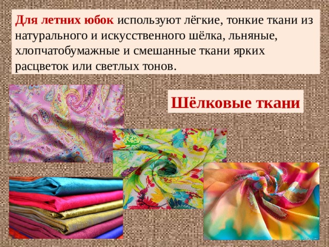 Для летних юбок используют лёгкие, тонкие ткани из натурального и искусственного шёлка, льняные, хлопчатобумажные и смешанные ткани ярких расцветок или светлых тонов. Шёлковые ткани 