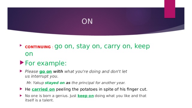 ON CONTINUING : go on, stay on, carry on, keep on For example: Please go on   with  what you're doing and don't let us interrupt you.  Mr. Yakup  stayed on   as  the principal for another year. He carried on peeling the potatoes in spite of his finger cut. No one is born a genius. Just  keep on  doing what you like and that itself is a talent. 