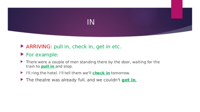 IN ARRIVING: pull in, check in, get in etc. For example: There were a couple of men standing there by the door, waiting for the train to  pull in   and stop . I'll ring the hotel. I'll tell them we'll  check in  tomorrow. The theatre was already full, and we couldn't  get in . 