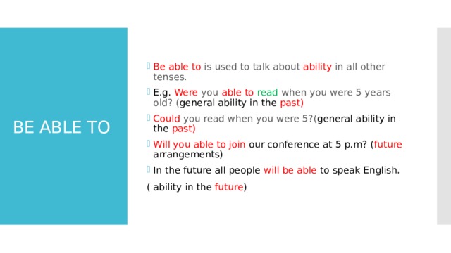 Be able to is used to talk about ability in all other tenses . E.g. Were you able to read when you were 5 years old? ( general ability in the past) Could you read when you were 5?( general ability in the past) Will you able to join our conference at 5 p.m? ( future arrangements) In the future all people will be able to speak English. ( ability in the future ) BE ABLE TO 