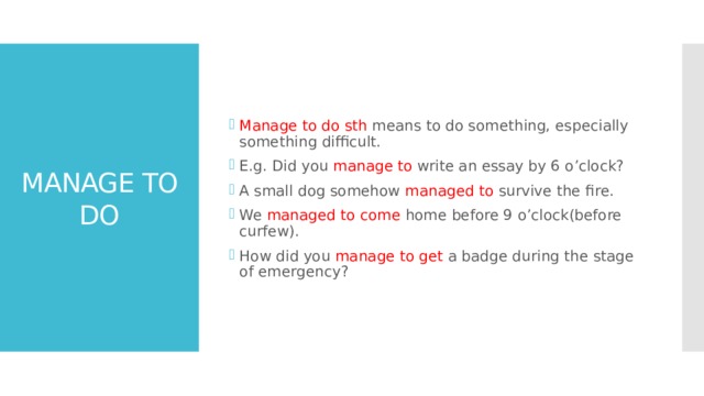 Manage to do sth means to do something, especially something difficult. E.g. Did you manage to write an essay by 6 o’clock? A small dog somehow managed to survive the fire. We managed to come home before 9 o’clock(before curfew). How did you manage to get a badge during the stage of emergency? MANAGE TO DO 