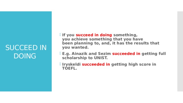 If you succeed in doing something, you achieve something that you have been planning to, and, it has the results that you wanted. E.g. Ainazik and Sezim succeeded in getting full scholarship to UNIST. Iryskeldi succeeded in getting high score in TOEFL. SUCCEED IN DOING 