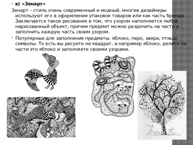 в) «Зенарт» Зенарт – стиль очень современный и модный, многие дизайнеры используют его в оформлении упаковок товаров или как часть бренда. Заключается такое рисование в том, что узором наполняется любой нарисованный объект, причем предмет можно разделить на части и заполнить каждую часть своим узором. Популярные для заполнения предметы: яблоко, перо, звери, птицы, символы. То есть вы рисуете не квадрат, а например яблоко, делите на части это яблоко и заполняете своими узорами. 