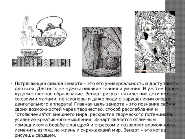 Потрясающая фишка зенарта – это его универсальность и доступность для всех. Для него не нужны никакие знания и умения. И уж тем более художественное образование. Зенарт рисуют пятилетние дети вместе со своими мамами, пенсионеры и даже люди с нарушениями опорно-двигательного аппарата! Главная цель зенарта – это познание себя и своих возможностей через творчество, способ расслабления и 