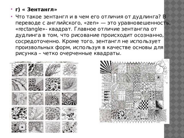 г) « Зентангл» Что такое зентангл и в чем его отличия от дудлинга? В переводе с английского, «zen» — это уравновешенность, «rectangle»- квадрат. Главное отличие зентангла от дудлинга в том, что рисование происходит осознанно, сосредоточенно. Кроме того, зентангл не использует произвольных форм, используя в качестве основы для рисунка – четко очерченные квадраты. 