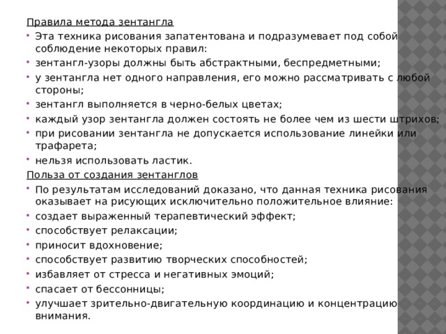 Правила метода зентангла Эта техника рисования запатентована и подразумевает под собой соблюдение некоторых правил: зентангл-узоры должны быть абстрактными, беспредметными; у зентангла нет одного направления, его можно рассматривать с любой стороны; зентангл выполняется в черно-белых цветах; каждый узор зентангла должен состоять не более чем из шести штрихов; при рисовании зентангла не допускается использование линейки или трафарета; нельзя использовать ластик. Польза от создания зентанглов По результатам исследований доказано, что данная техника рисования оказывает на рисующих исключительно положительное влияние: создает выраженный терапевтический эффект; способствует релаксации; приносит вдохновение; способствует развитию творческих способностей; избавляет от стресса и негативных эмоций; спасает от бессонницы; улучшает зрительно-двигательную координацию и концентрацию внимания. 