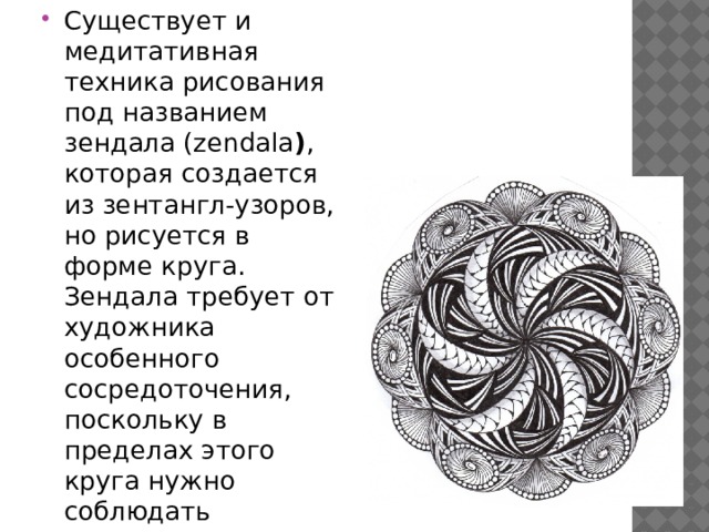 Существует и медитативная техника рисования под названием зендала (zendala ) , которая создается из зентангл-узоров, но рисуется в форме круга. Зендала требует от художника особенного сосредоточения, поскольку в пределах этого круга нужно соблюдать симметрию 