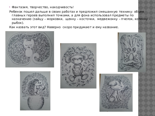 Фантазия, творчество, находчивость! Ребенок пошел дальше в своих работах и предложил смешанную технику: объем главных героев выполнил точками, а для фона использовал предметы по назначению (зайцу – морковки, щенку – косточки, медвежонку – пчелок, котенку – рыбок). Как назвать этот вид? Наверно скоро придумают и ему название. 
