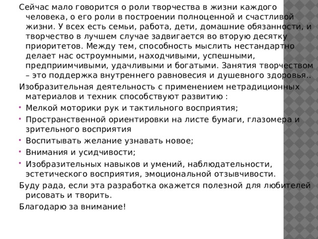 Сейчас мало говорится о роли творчества в жизни каждого человека, о его роли в построении полноценной и счастливой жизни. У всех есть семьи, работа, дети, домашние обязанности, и творчество в лучшем случае задвигается во вторую десятку приоритетов. Между тем, способность мыслить нестандартно делает нас остроумными, находчивыми, успешными, предприимчивыми, удачливыми и богатыми. Занятия творчеством – это поддержка внутреннего равновесия и душевного здоровья.. Изобразительная деятельность с применением нетрадиционных материалов и техник способствуют развитию : Мелкой моторики рук и тактильного восприятия; Пространственной ориентировки на листе бумаги, глазомера и зрительного восприятия Воспитывать желание узнавать новое; Внимания и усидчивости; Изобразительных навыков и умений, наблюдательности, эстетического восприятия, эмоциональной отзывчивости. Буду рада, если эта разработка окажется полезной для любителей рисовать и творить. Благодарю за внимание! 