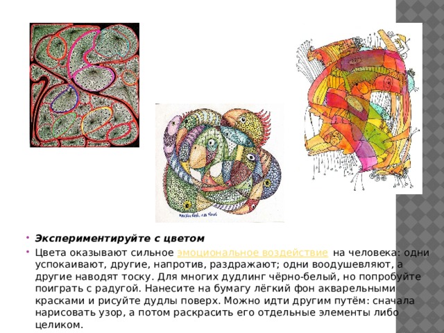 Экспериментируйте с цветом Цвета оказывают сильное эмоциональное воздействие на человека: одни успокаивают, другие, напротив, раздражают; одни воодушевляют, а другие наводят тоску. Для многих дудлинг чёрно-белый, но попробуйте поиграть с радугой. Нанесите на бумагу лёгкий фон акварельными красками и рисуйте дудлы поверх. Можно идти другим путём: сначала нарисовать узор, а потом раскрасить его отдельные элементы либо целиком. 