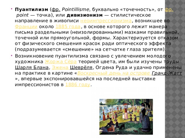 Пуантилизм ( фр.   Pointillisme , буквально «точечность», от фр.   point  — точка), или дивизионизм  — стилистическое направление в живописи неоимпрессионизма , возникшее во Франции около 1885 года , в основе которого лежит манера письма раздельными (неизолированными) мазками правильной, точечной или прямоугольной, формы. Характеризуется отказом от физического смешения красок ради оптического эффекта (подразумевается «смешение» на сетчатке глаза зрителя). Возникновение пуантилизма связано с увлечением молодого художника Жоржа Сёра теорией цвета, им были изучены труды Шарля Блана , Эжена  Шеврёля , Огдена Руда и удачно применены на практике в картине « Воскресный день на острове Гранд-Жатт », впервые экспонировавшейся на последней выставке импрессионистов в 1886 году . 