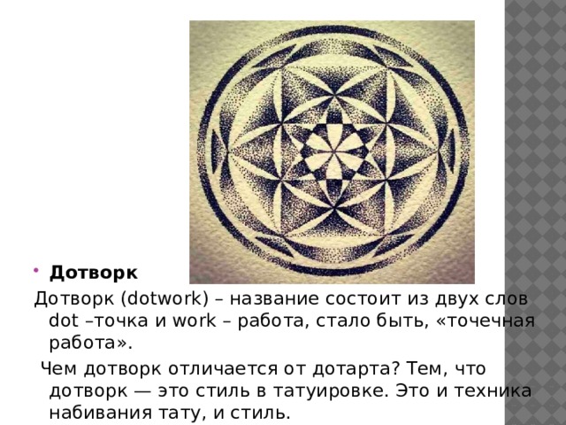 Дотворк Дотворк (dotwork) – название состоит из двух слов dot –точка и work – работа, стало быть, «точечная работа».  Чем дотворк отличается от дотарта? Тем, что дотворк — это стиль в татуировке. Это и техника набивания тату, и стиль. 