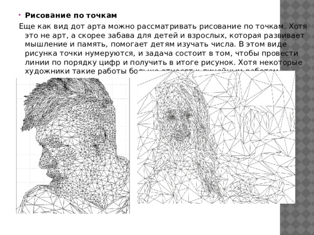 Рисование по точкам Еще как вид дот арта можно рассматривать рисование по точкам. Хотя это не арт, а скорее забава для детей и взрослых, которая развивает мышление и память, помогает детям изучать числа. В этом виде рисунка точки нумеруются, и задача состоит в том, чтобы провести линии по порядку цифр и получить в итоге рисунок. Хотя некоторые художники такие работы больше относят к линейным работам. 
