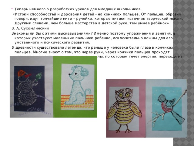 Теперь немного о разработках уроков для младших школьников.  «Истоки способностей и дарования детей - на кончиках пальцев. От пальцев, образно говоря, идут тончайшие нити – ручейки, которые питают источник творческой мысли. Другими словами, чем больше мастерства в детской руке, тем умнее ребёнок». В. А. Сухомлинский Знакомы ли Вы с этими высказываниями? Именно поэтому упражнения и занятия, в которых участвуют маленькие пальчики ребенка, исключительно важны для его умственного и психического развития. В древности существовала легенда, что раньше у человека были глаза в кончиках пальцев. Многие знают о том, что через руки, через кончики пальцев проходят меридианы, то есть те таинственные каналы, по которым течёт энергия, переходя из одного канала в другой. 