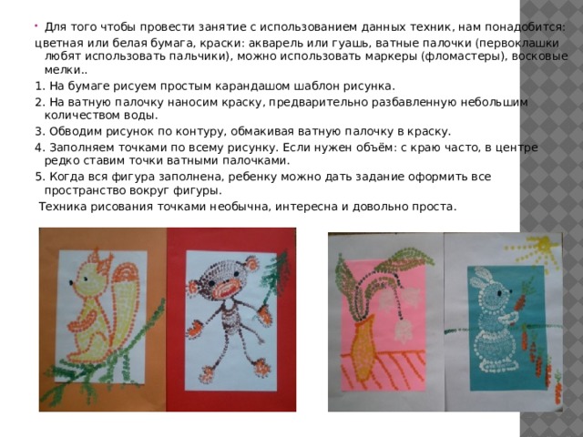 Для того чтобы провести занятие с использованием данных техник, нам понадобится: цветная или белая бумага, краски: акварель или гуашь, ватные палочки (первоклашки любят использовать пальчики), можно использовать маркеры (фломастеры), восковые мелки.. 1. На бумаге рисуем простым карандашом шаблон рисунка. 2. На ватную палочку наносим краску, предварительно разбавленную небольшим количеством воды. 3. Обводим рисунок по контуру, обмакивая ватную палочку в краску. 4. Заполняем точками по всему рисунку. Если нужен объём: с краю часто, в центре редко ставим точки ватными палочками. 5. Когда вся фигура заполнена, ребенку можно дать задание оформить все пространство вокруг фигуры.   Техника рисования точками необычна, интересна и довольно проста. 