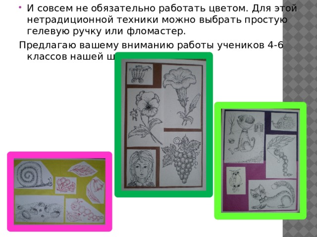 И совсем не обязательно работать цветом. Для этой нетрадиционной техники можно выбрать простую гелевую ручку или фломастер. Предлагаю вашему вниманию работы учеников 4-6 классов нашей школы. 