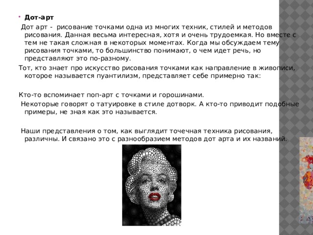 Дот-арт  Дот арт - рисование точками одна из многих техник, стилей и методов рисования. Данная весьма интересная, хотя и очень трудоемкая. Но вместе с тем не такая сложная в некоторых моментах. Когда мы обсуждаем тему рисования точками, то большинство понимают, о чем идет речь, но представляют это по-разному. Тот, кто знает про искусство рисования точками как направление в живописи, которое называется пуантилизм, представляет себе примерно так:   Кто-то вспоминает поп-арт с точками и горошинами.  Некоторые говорят о татуировке в стиле дотворк. А кто-то приводит подобные примеры, не зная как это называется.    Наши представления о том, как выглядит точечная техника рисования, различны. И связано это с разнообразием методов дот арта и их названий. 
