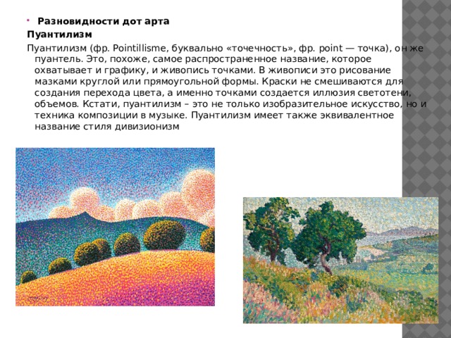  Разновидности дот арта Пуантилизм Пуантилизм (фр. Pointillisme, буквально «точечность», фр. point — точка), он же пуантель. Это, похоже, самое распространенное название, которое охватывает и графику, и живопись точками. В живописи это рисование мазками круглой или прямоугольной формы. Краски не смешиваются для создания перехода цвета, а именно точками создается иллюзия светотени, объемов. Кстати, пуантилизм – это не только изобразительное искусство, но и техника композиции в музыке. Пуантилизм имеет также эквивалентное название стиля дивизионизм   