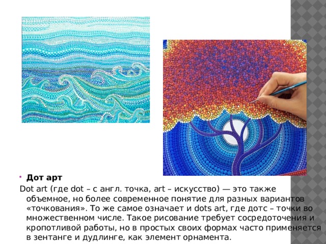 Дот арт Dot art (где dot – с англ. точка, art – искусство) — это также объемное, но более современное понятие для разных вариантов «точкования». То же самое означает и dots art, где дотс – точки во множественном числе. Такое рисование требует сосредоточения и кропотливой работы, но в простых своих формах часто применяется в зентанге и дудлинге, как элемент орнамента. 