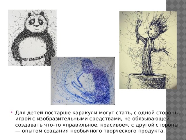 Для детей постарше каракули могут стать, с одной стороны, игрой с изобразительными средствами, не обязывающей создавать что-то «правильное, красивое», с другой стороны — опытом создания необычного творческого продукта. 