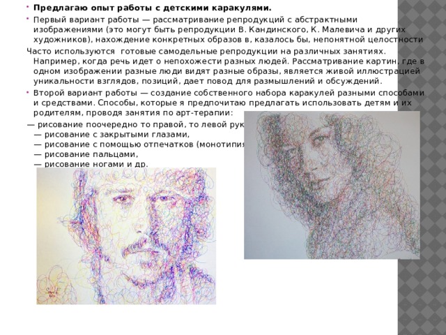 Предлагаю опыт работы с детскими каракулями. Первый вариант работы — рассматривание репродукций с абстрактными изображениями (это могут быть репродукции В. Кандинского, К. Малевича и других художников), нахождение конкретных образов в, казалось бы, непонятной целостности Часто используются готовые самодельные репродукции на различных занятиях. Например, когда речь идет о непохожести разных людей. Рассматривание картин, где в одном изображении разные люди видят разные образы, является живой иллюстрацией уникальности взглядов, позиций, дает повод для размышлений и обсуждений. Второй вариант работы — создание собственного набора каракулей разными способами и средствами. Способы, которые я предпочитаю предлагать использовать детям и их родителям, проводя занятия по арт-терапии: — рисование поочередно то правой, то левой рукой,  — рисование с закрытыми глазами,  — рисование с помощью отпечатков (монотипия),  — рисование пальцами,  — рисование ногами и др. 