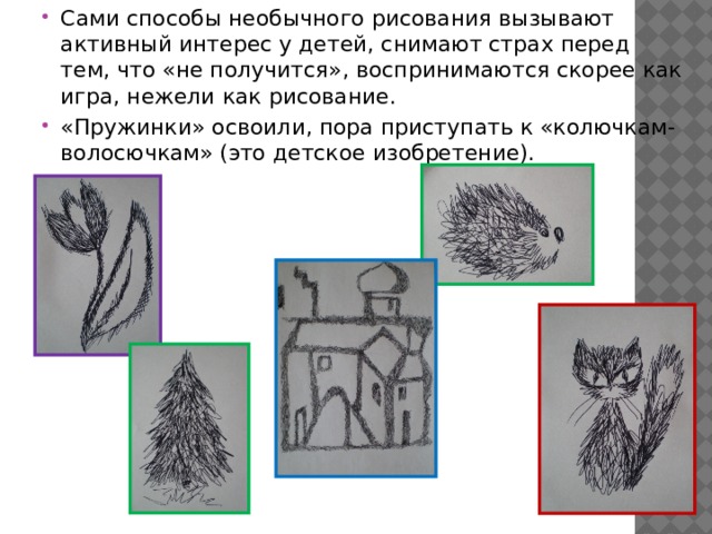 Сами способы необычного рисования вызывают активный интерес у детей, снимают страх перед тем, что «не получится», воспринимаются скорее как игра, нежели как рисование. «Пружинки» освоили, пора приступать к «колючкам-волосючкам» (это детское изобретение). 