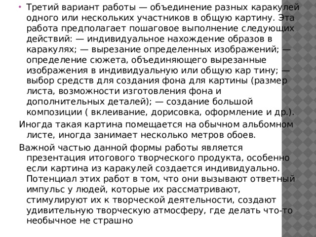 Третий вариант работы — объединение разных каракулей одного или нескольких участников в общую картину. Эта работа предполагает пошаговое выполнение следующих действий: — индивидуальное нахождение образов в каракулях; — вырезание определенных изображений; — определение сюжета, объединяющего вырезанные изображения в индивидуальную или общую кар тину; — выбор средств для создания фона для картины (размер листа, возможности изготовления фона и дополнительных деталей); — создание большой композиции ( вклеивание, дорисовка, оформление и др.). Иногда такая картина помещается на обычном альбомном листе, иногда занимает несколько метров обоев. Важной частью данной формы работы является презентация итогового творческого продукта, особенно если картина из каракулей создается индивидуально. Потенциал этих работ в том, что они вызывают ответный импульс у людей, которые их рассматривают, стимулируют их к творческой деятельности, создают удивительную творческую атмосферу, где делать что-то необычное не страшно 