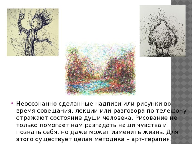 Неосознанно сделанные надписи или рисунки во время совещания, лекции или разговора по телефону отражают состояние души человека. Рисование не только помогает нам разгадать наши чувства и познать себя, но даже может изменить жизнь. Для этого существует целая методика – арт-терапия. 