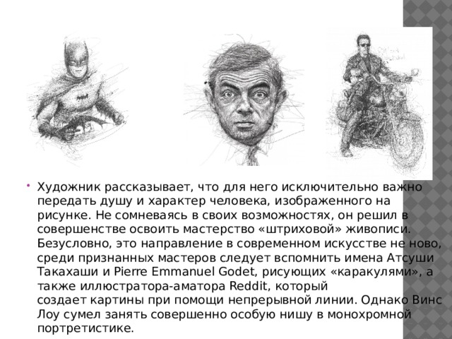 Художник рассказывает, что для него исключительно важно передать душу и характер человека, изображенного на рисунке. Не сомневаясь в своих возможностях, он решил в совершенстве освоить мастерство «штриховой» живописи. Безусловно, это направление в современном искусстве не ново, среди признанных мастеров следует вспомнить имена Атсуши Такахаши и Pierre Emmanuel Godet, рисующих «каракулями», а также иллюстратора-аматора Reddit, который создает картины при помощи непрерывной линии. Однако Винс Лоу сумел занять совершенно особую нишу в монохромной портретистике. 