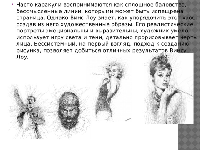 Часто каракули воспринимаются как сплошное баловство, бессмысленные линии, которыми может быть испещрена страница. Однако Винс Лоу знает, как упорядочить этот хаос, создав из него художественные образы. Его реалистические портреты эмоциональны и выразительны, художник умело использует игру света и тени, детально прорисовывает черты лица. Бессистемный, на первый взгляд, подход к созданию рисунка, позволяет добиться отличных результатов Винсу Лоу. 