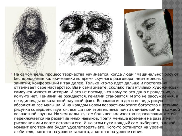 На самом деле, процесс творчества начинается, когда люди “машинально” рисуют беспорядочные каляки-маляки во время скучного разговора, неинтересных занятий, конференций и так далее. Только кто-то идет дальше и постепенно оттачивает свое мастерство. Вы и сами знаете, сколько талантливых художников-самоучек известно истории. И это не потому, что кому-то это дано с рождения, а кому-то нет. Гениями не рождаются, гениями становятся! И это не рассуждения, а не единожды доказанный научный факт. Вспомните: в детстве ведь рисуют абсолютно все малыши. И на каждом новом возрастном этапе богатство и техника рисунка совершенствуется, всегда при этом являясь почти одинаковой для каждой возрастной группы. Но чем дальше, тем большее количество взрослеющих детей переключается на развитие иных навыков, тратя меньше времени на развитие рисования или вовсе оставляя его. И на этом пути каждый сам выбирает, в какой момент его техника будет удовлетворять его. Кого-то останется на уровне любителя, кого-то на уровне таланта, а кого-то на уровне гения. 