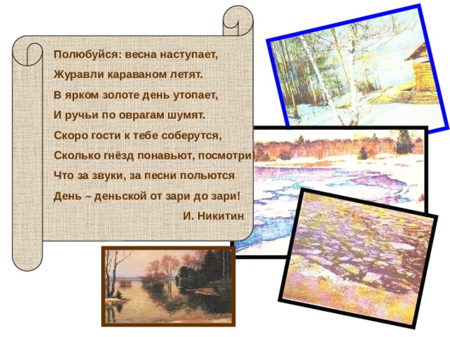 Полюбуйся: весна наступает, Журавли караваном летят. В ярком золоте день утопает, И ручьи по оврагам шумят. Скоро гости к тебе соберутся, Сколько гнёзд понавьют, посмотри! Что за звуки, за песни польются День – деньской от зари до зари!  И. Никитин 