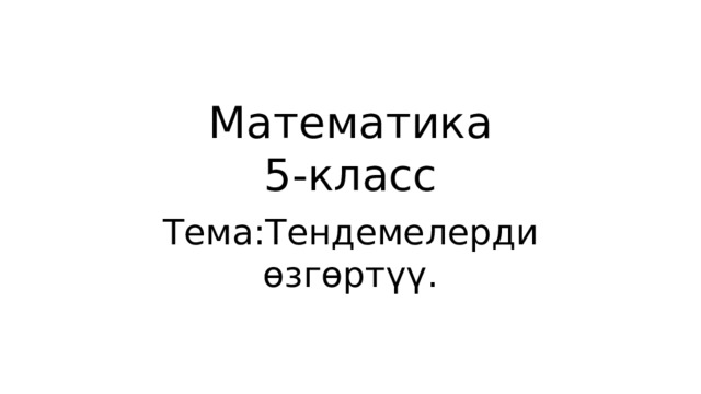 Математика  5-класс Тема:Тендемелерди өзгөртүү. 