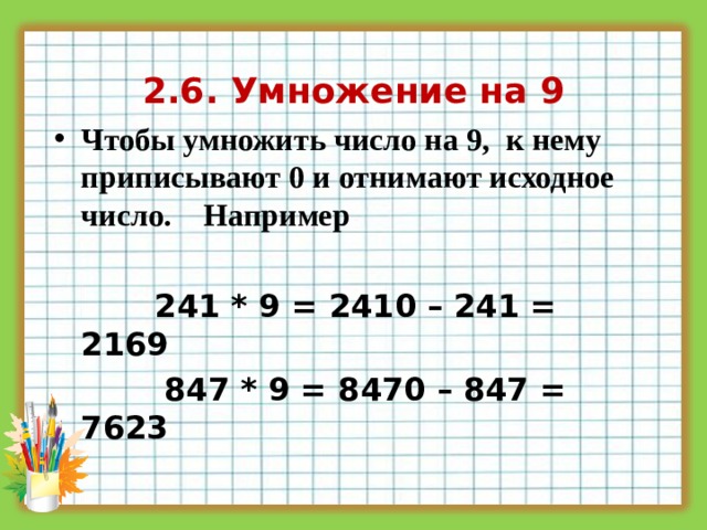 2.6. Умножение на 9 Чтобы умножить число на 9, к нему приписывают 0 и отнимают исходное число. Например   241 * 9 = 2410 – 241 = 2169  847 * 9 = 8470 – 847 = 7623  
