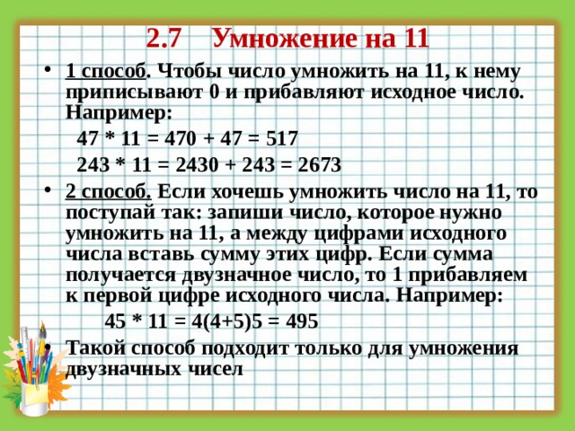  2.7 Умножение на 11 1 способ . Чтобы число умножить на 11, к нему приписывают 0 и прибавляют исходное число. Например:  47 * 11 = 470 + 47 = 517  243 * 11 = 2430 + 243 = 2673  2 способ.  Если хочешь умножить число на 11, то поступай так: запиши число, которое нужно умножить на 11, а между цифрами исходного числа вставь сумму этих цифр. Если сумма получается двузначное число, то 1 прибавляем к первой цифре исходного числа. Например:   45 * 11 = 4(4+5)5 = 495 Такой способ подходит только для умножения двузначных чисел 